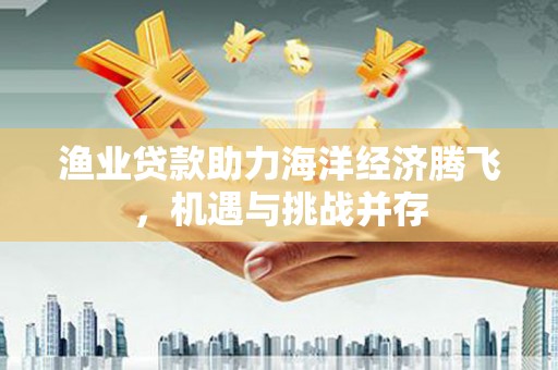 玛家渔业贷款助力海洋经济腾飞，机遇与挑战并存