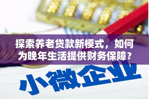 玛家探索养老贷款新模式，如何为晚年生活提供财务保障？