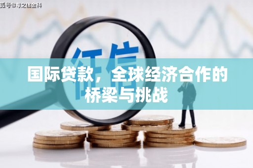 玛家国际贷款，全球经济合作的桥梁与挑战