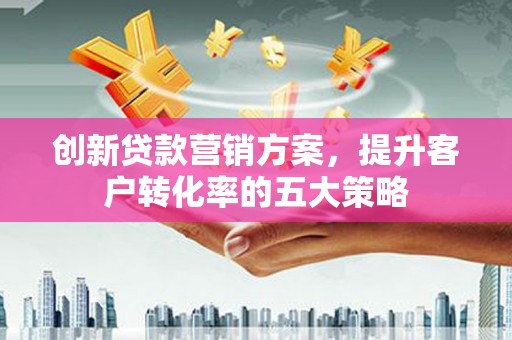 玛家创新贷款营销方案，提升客户转化率的五大策略