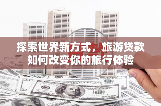 玛家探索世界新方式，旅游贷款如何改变你的旅行体验