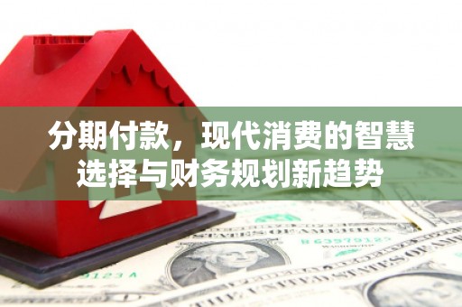 玛家分期付款，现代消费的智慧选择与财务规划新趋势