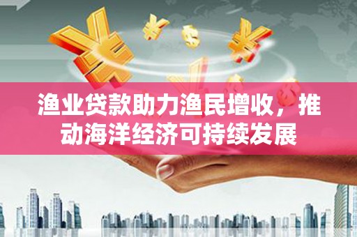 玛家渔业贷款助力渔民增收，推动海洋经济可持续发展