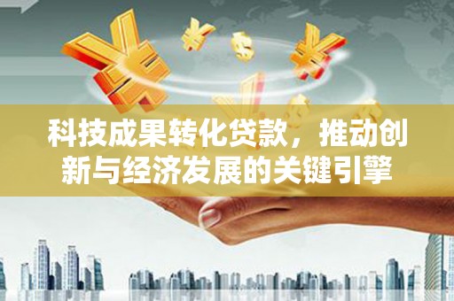 玛家科技成果转化贷款，推动创新与经济发展的关键引擎