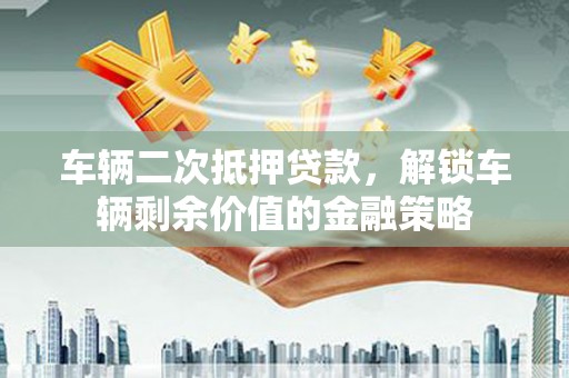 玛家车辆二次抵押贷款，解锁车辆剩余价值的金融策略